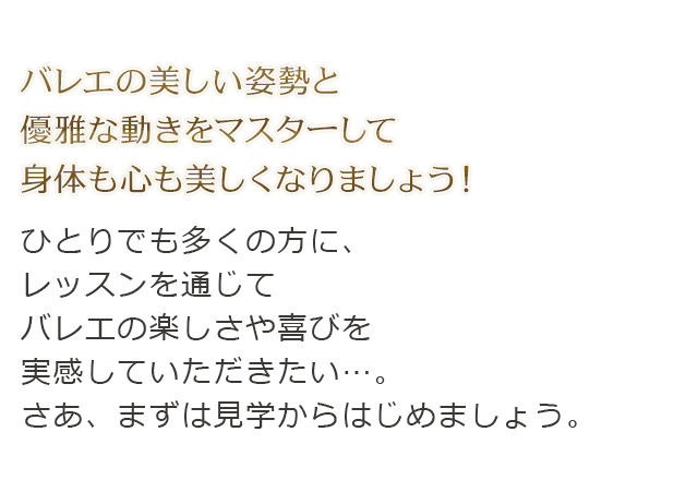 バレエの美しい姿勢と優雅な動きをマスターして身体も心も美しくなりましょう！ひとりでも多くの方に、レッスンを通じてバレエの楽しさや喜びを実感していただきたい…。さあ、まずは見学からはじめましょう。